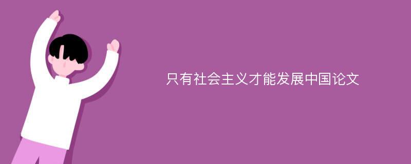 只有社会主义才能发展中国论文